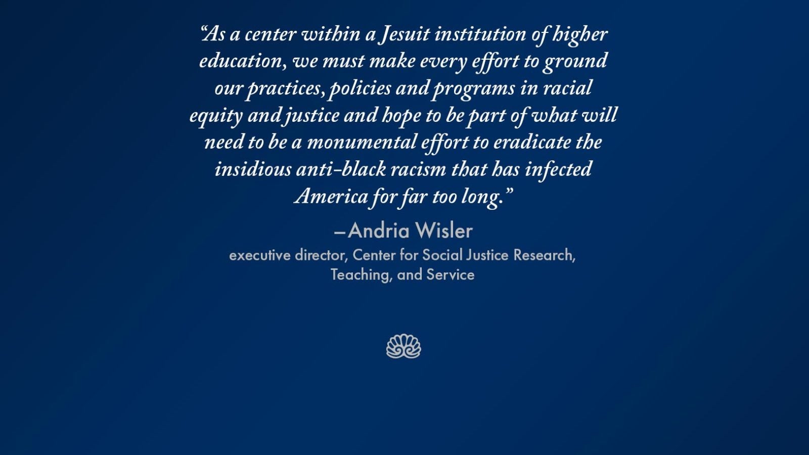 Graphic with the words &quot;As a center within a Jesuit institution of higher education, we must make every effort to ground our practices, policies and programs in racial equity and justice and hope to be part of what will need to be a monumental effort to eradicate the insidious anti-black racism that has infected America for far too long.&quot; - Andria Wisler, executive director, Center for Social Justice, Research, Teaching, and Service