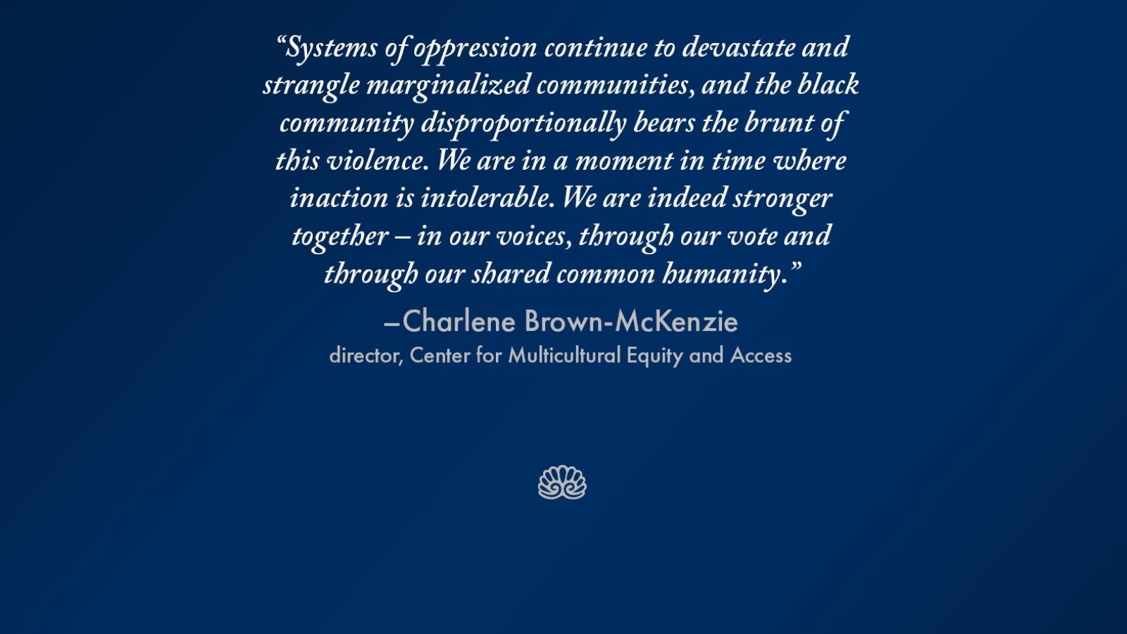 Graphic that reads &quot;Systems of oppression continue to devastate and strangle marginalized communities, and the black community disproportionally bears the brunt of this violence. We are in a moment in time where inaction is intolerable. We are indeed strong together – in our voices, through our vote and through our shared common humanity.&quot; - Charlene Brown-McKenzie, director, Center for Multicultural Equity and Access