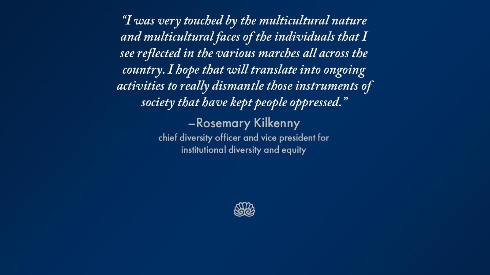 Graphic with the words &quot;I was very touched by the multicultural nature and multicultural faces of the individuals that I see reflected in the various marches all across the country. I hope that will translate into ongoing activities to really dismantle those instruments of society that have kept people oppressed.&quot; - Rosemary Kilkenny, chief diversity officer and vice president for institutional diversity and equity