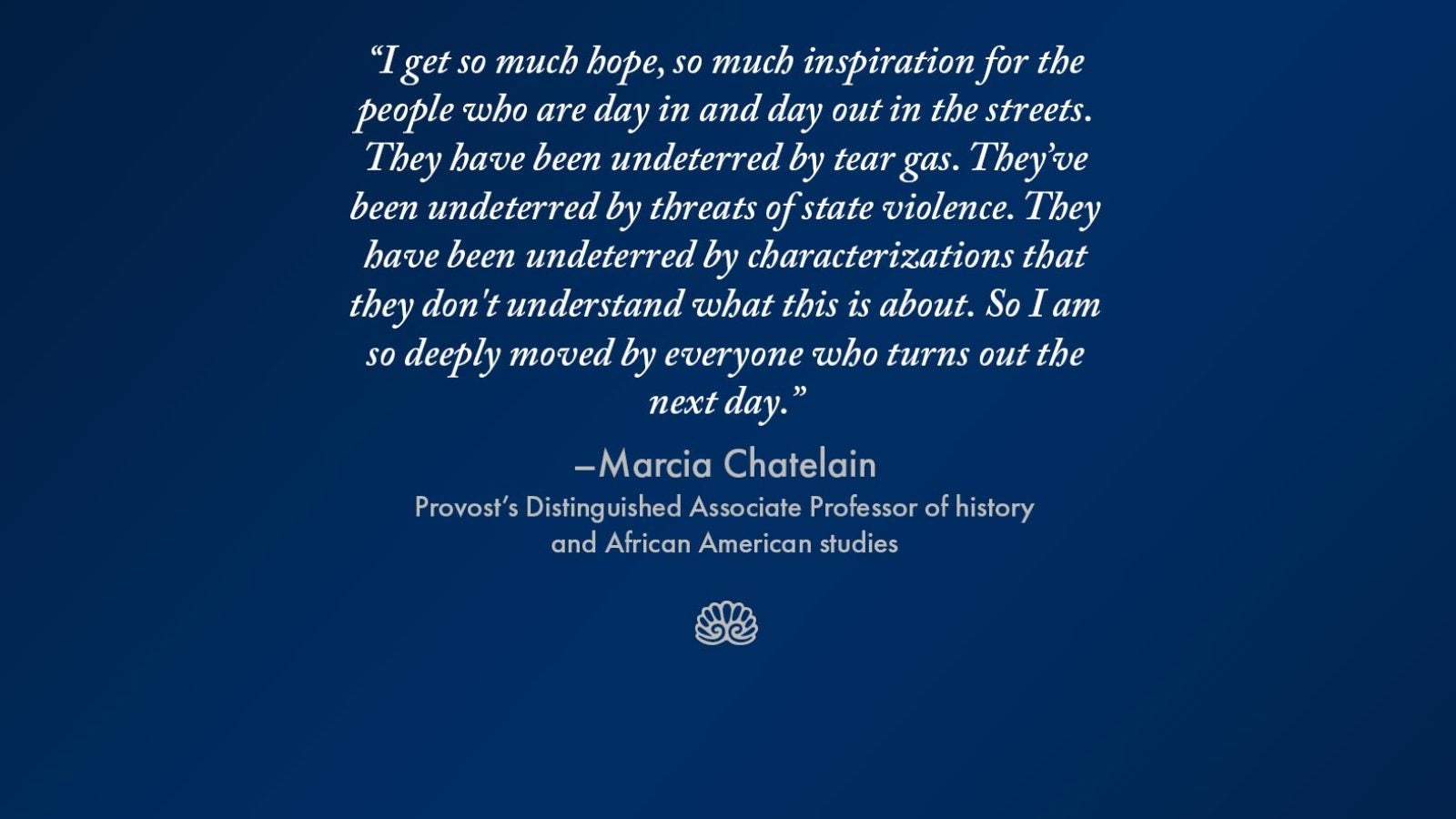 &quot;I get so much hope, so much inspiration for the people who are day in and day out in the streets. They have been undeterred by tear gas. They&#039;ve been undeterred by threats of state violence. They have been undeterred by characterizations that they don&#039;t understand what this is about. So I am so deeply moved by everyone who turns out the next day.&quot; - Marcia Chatelain, Provost&#039;s Distinguished Associate Professor of history and African American studies