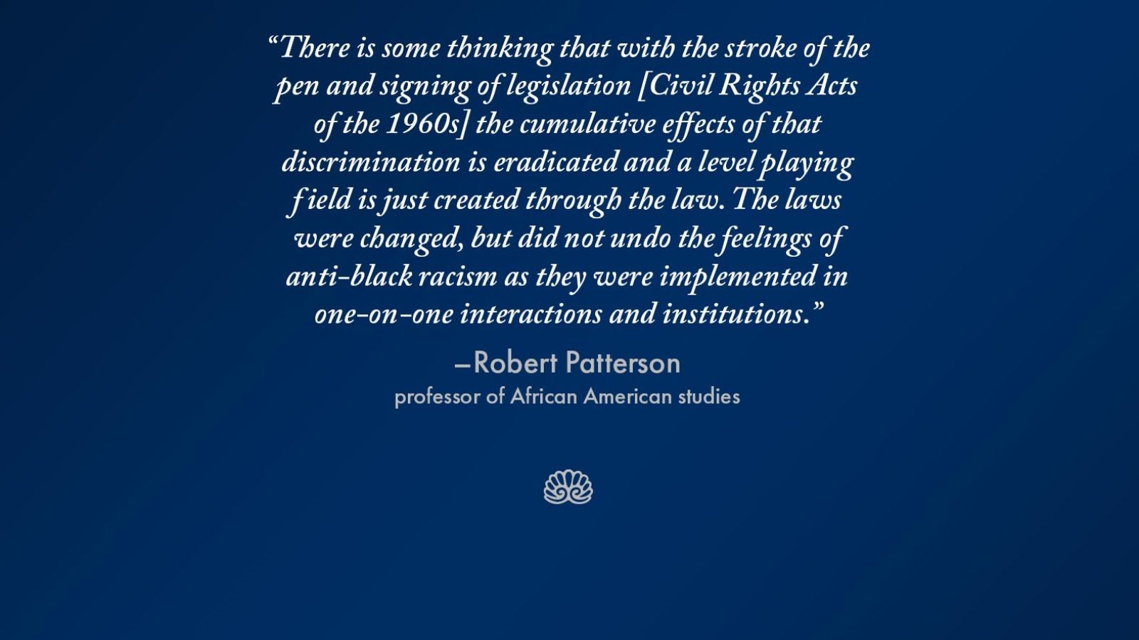 Slide with the words &quot;There is some thinking that with the stroke of the pen and signing of legislation [Civil Rights Acts of the 1960s] the cumulative effects of that discrimination is eradicated and a level playing field is just created through the law. The laws were changed, but did not undo the feelings of anti-black racism as they were implemented in one-on-one interactions and institutions.&quot;