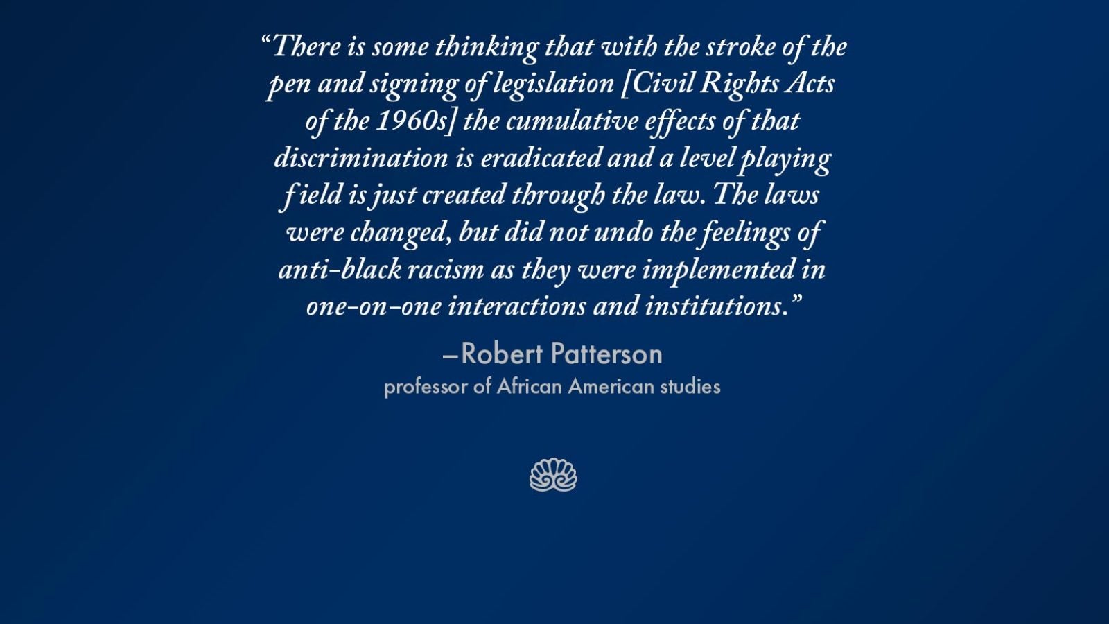 Slide with the words &quot;There is some thinking that with the stroke of the pen and signing of legislation [Civil Rights Acts of the 1960s] the cumulative effects of that discrimination is eradicated and a level playing field is just created through the law. The laws were changed, but did not undo the feelings of anti-black racism as they were implemented in one-on-one interactions and institutions.&quot;